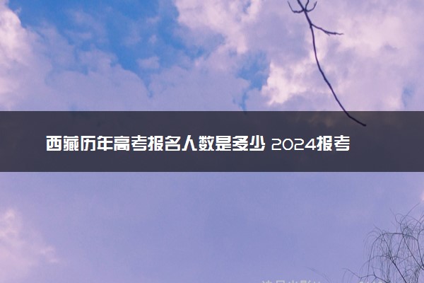 西藏历年高考报名人数是多少 2024报考人数预计