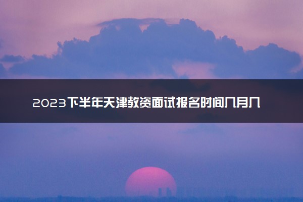 2023下半年天津教资面试报名时间几月几号 什么时候截止