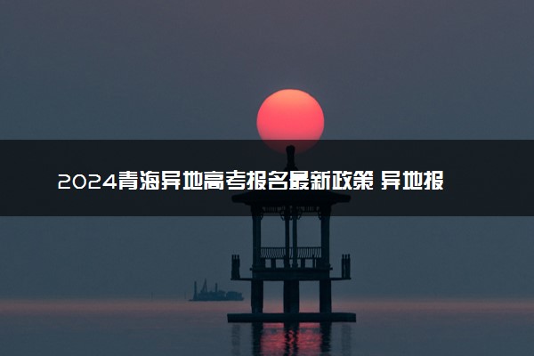 2024青海异地高考报名最新政策 异地报名条件要求