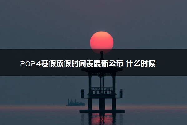 2024寒假放假时间表最新公布 什么时候开始放假