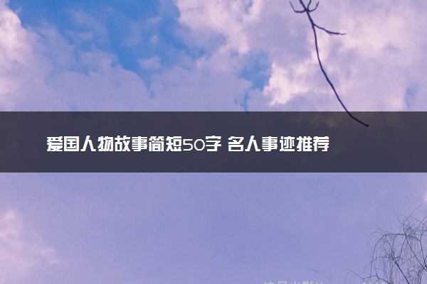 爱国人物故事简短50字 名人事迹推荐