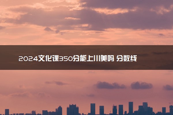 2024文化课350分能上川美吗 分数线是多少