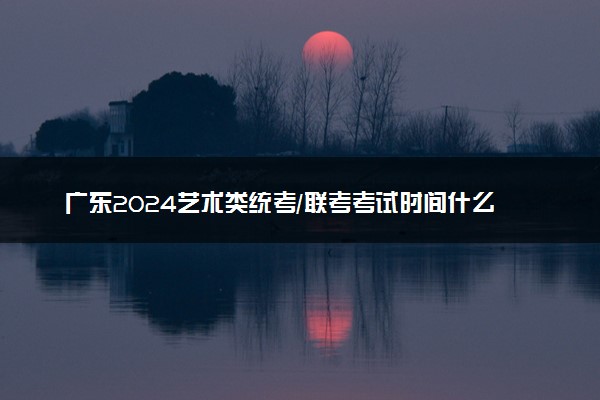 广东2024艺术类统考/联考考试时间什么时候 哪天考试