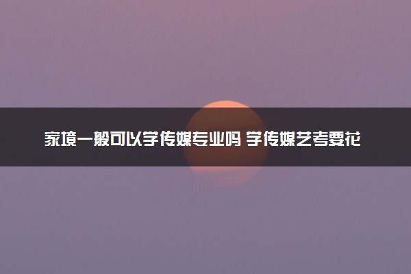 家境一般可以学传媒专业吗 学传媒艺考要花多少钱