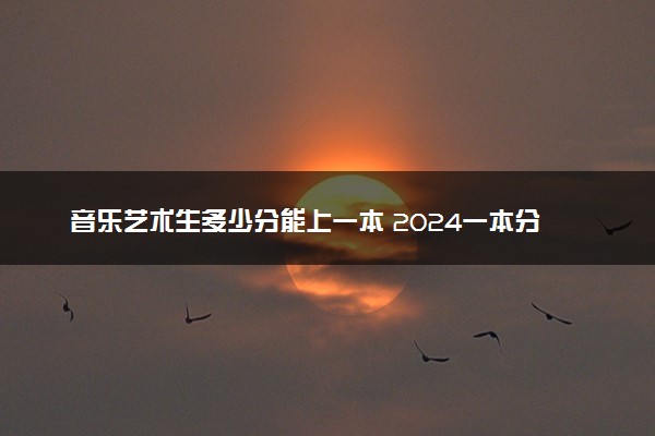 音乐艺术生多少分能上一本 2024一本分数线预测