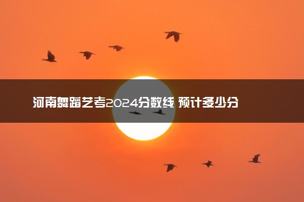 河南舞蹈艺考2024分数线 预计多少分