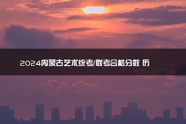 2024内蒙古艺术统考/联考合格分数 历年合格分数线是多少