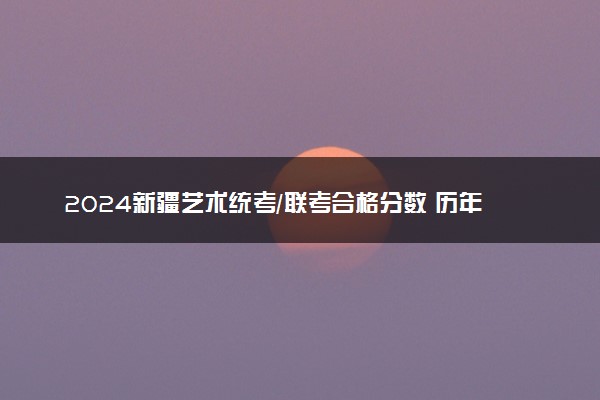 2024新疆艺术统考/联考合格分数 历年合格分数线是多少