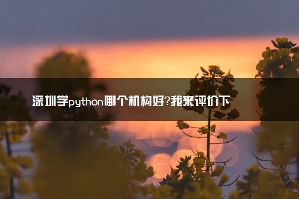 深圳学python哪个机构好？我来评价下