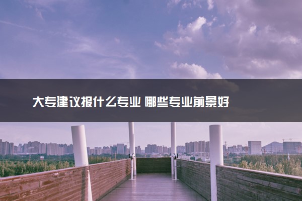 大专建议报什么专业 哪些专业前景好