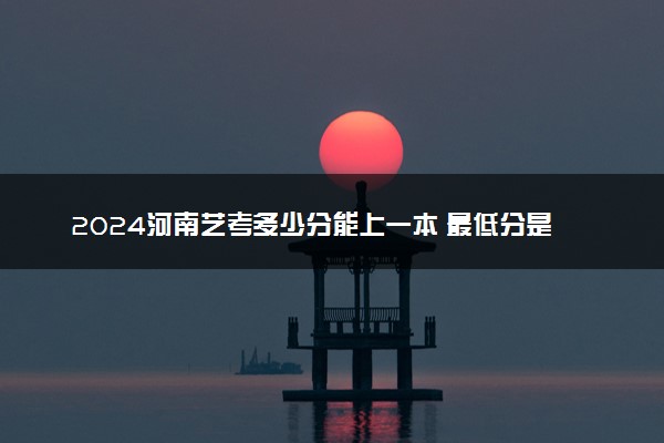 2024河南艺考多少分能上一本 最低分是多少