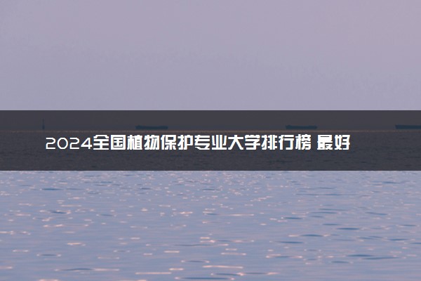 2024全国植物保护专业大学排行榜 最好院校排名名单汇总