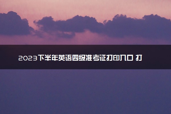 2023下半年英语四级准考证打印入口 打印步骤是什么