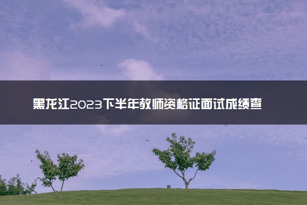 黑龙江2023下半年教师资格证面试成绩查询时间及入口