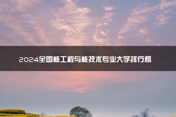 2024全国核工程与核技术专业大学排行榜 最好院校排名名单汇总