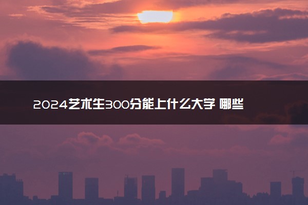 2024艺术生300分能上什么大学 哪些院校值得报