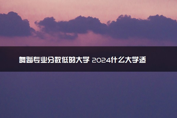 舞蹈专业分数低的大学 2024什么大学适合捡漏