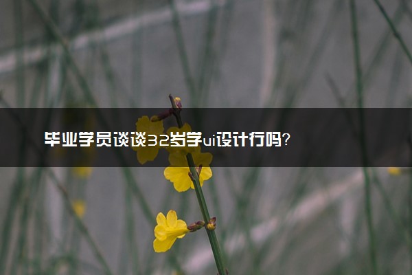 毕业学员谈谈32岁学ui设计行吗？