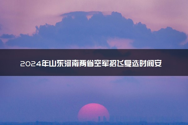 2024年山东河南两省空军招飞复选时间安排 复选地点在哪