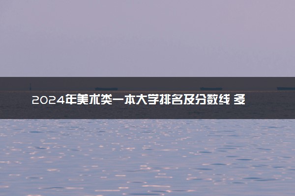 2024年美术类一本大学排名及分数线 多少分能上一本