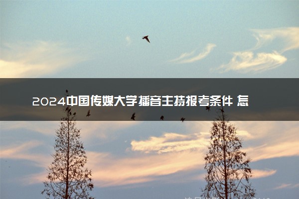 2024中国传媒大学播音主持报考条件 怎样才能考上