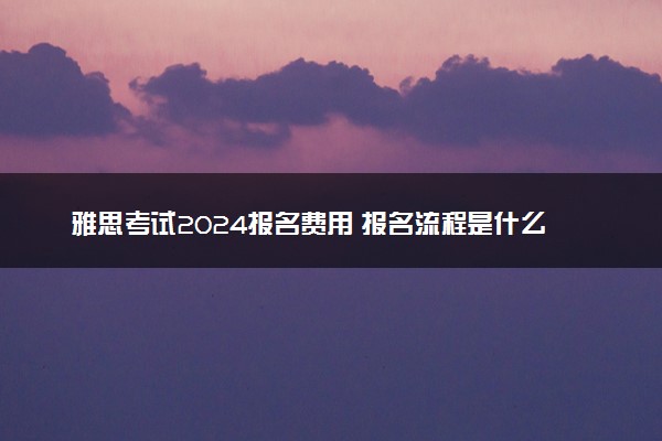 雅思考试2024报名费用 报名流程是什么