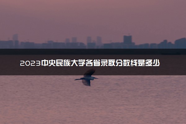 2023中央民族大学各省录取分数线是多少 投档最低分及位次