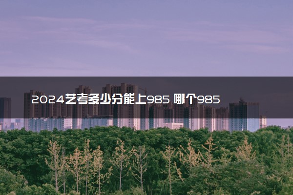 2024艺考多少分能上985 哪个985学校好考