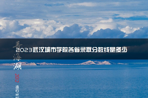 2023武汉城市学院各省录取分数线是多少 投档最低分及位次