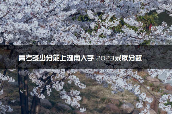 高考多少分能上湖南大学 2023录取分数线是多少