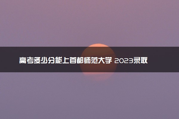 高考多少分能上首都师范大学 2023录取分数线是多少