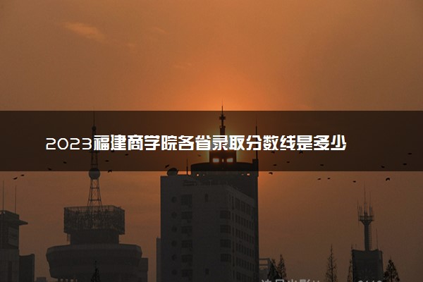 2023福建商学院各省录取分数线是多少 投档最低分及位次