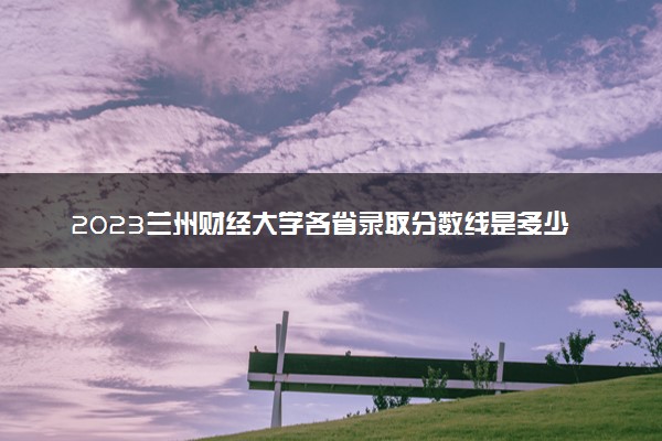 2023兰州财经大学各省录取分数线是多少 投档最低分及位次