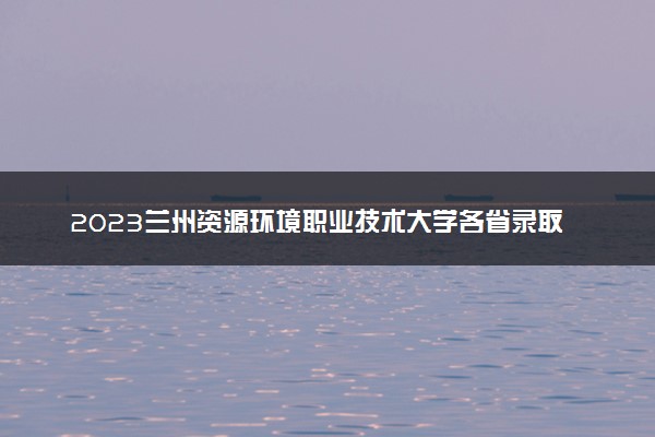 2023兰州资源环境职业技术大学各省录取分数线是多少 投档最低分及位次