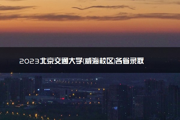 2023北京交通大学(威海校区)各省录取分数线是多少 投档最低分及位次