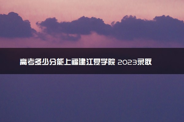 高考多少分能上福建江夏学院 2023录取分数线是多少