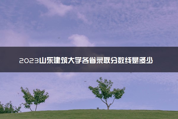 2023山东建筑大学各省录取分数线是多少 投档最低分及位次