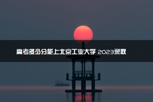 高考多少分能上北京工业大学 2023录取分数线是多少