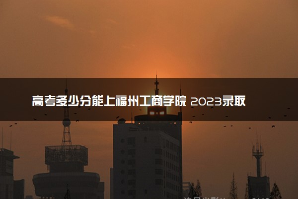 高考多少分能上福州工商学院 2023录取分数线是多少