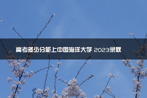 高考多少分能上中国海洋大学 2023录取分数线是多少