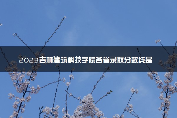 2023吉林建筑科技学院各省录取分数线是多少 投档最低分及位次