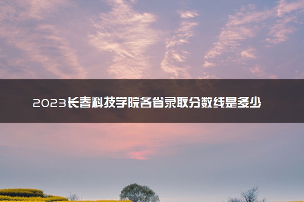 2023长春科技学院各省录取分数线是多少 投档最低分及位次