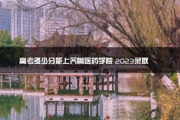 高考多少分能上齐鲁医药学院 2023录取分数线是多少