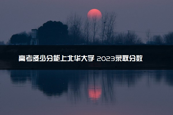 高考多少分能上北华大学 2023录取分数线是多少