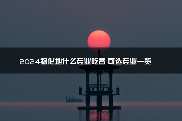 2024物化地什么专业吃香 可选专业一览表