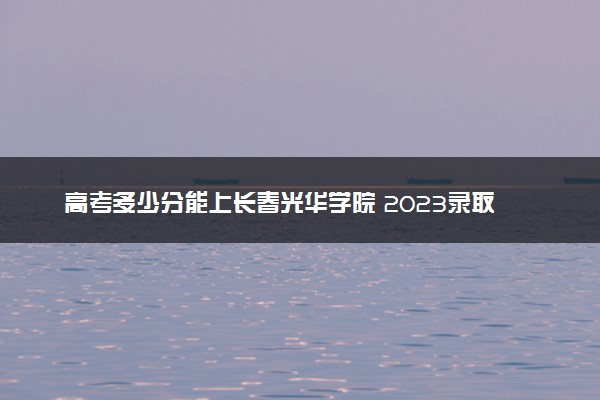 高考多少分能上长春光华学院 2023录取分数线是多少