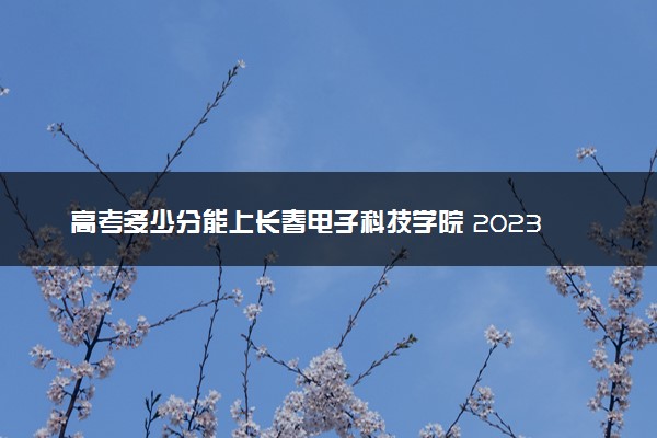 高考多少分能上长春电子科技学院 2023录取分数线是多少