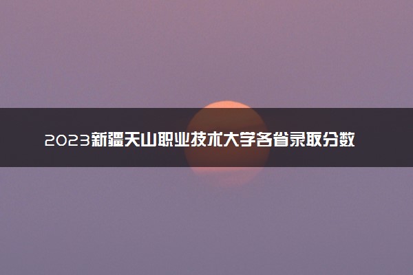 2023新疆天山职业技术大学各省录取分数线是多少 投档最低分及位次