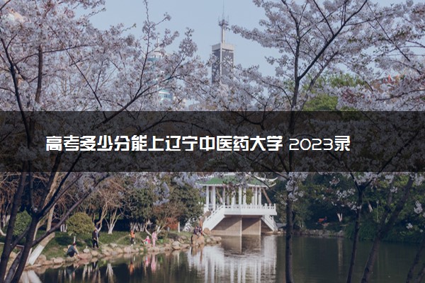 高考多少分能上辽宁中医药大学 2023录取分数线是多少