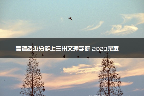 高考多少分能上兰州文理学院 2023录取分数线是多少